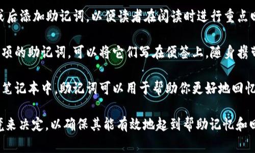 助记词通常是用于帮助用户记住重要信息的一种词组或短语。在具体的应用场景中，助记词可以放置在以下位置：

1. **教育材料**：若是针对学习课程，可以将助记词放在参考资料、学习笔记或教材末尾，以便学生复习时查阅。

2. **工具和应用程序**：在开发某个软件或者应用时，可以在用户界面中专门设置“助记词”或“提示”区域，帮助复杂的概念。

3. **文章或书籍中**：在写作中，可以在段落前或后添加助记词，以便读者在阅读时进行重点回忆。

4. **备忘事项**：如果是关于财务或其他重要事项的助记词，可以将它们写在便签上，随身携带，或放置在显眼的位置，比如办公桌上或冰箱上。

5. **个人日记或笔记本**：在个人的学习或工作笔记本中，助记词可以用于帮助你更好地回忆已经学习的内容。

选择助记词的放置方式要根据具体的需求和环境来决定，以确保其能有效地起到帮助记忆和回忆的作用。